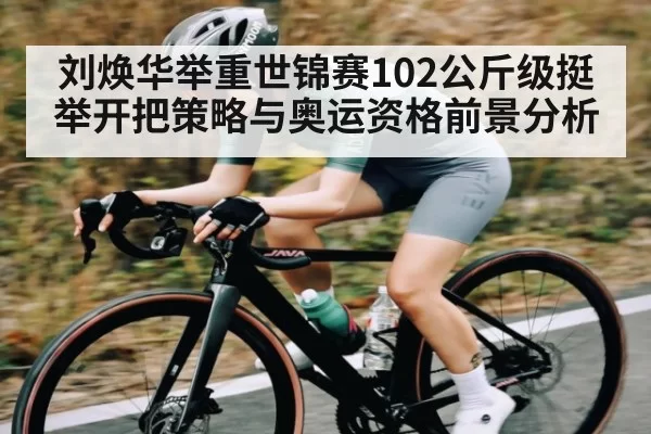 刘焕华举重世锦赛102公斤级挺举开把策略与奥运资格前景分析