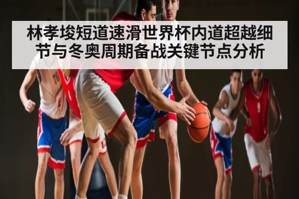 林孝埈短道速滑世界杯内道超越细节与冬奥周期备战关键节点分析