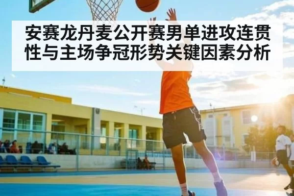 安赛龙丹麦公开赛男单进攻连贯性与主场争冠形势关键因素分析